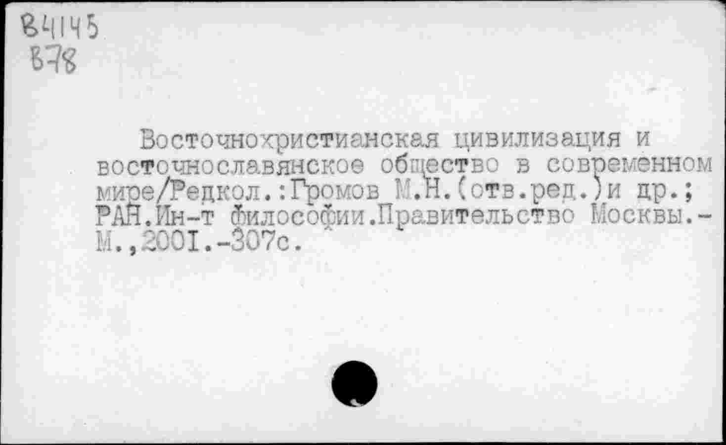 ﻿ЯЧ1Ч5
Восточнохристианская цивилизация и восточнославянское общество в современном мире/Редкол.:Громов Г.Н.(отв.ред.)и др.; РАН.Ин-т Философии .Правительство Москвы.-Ы.»2001.-307с. л